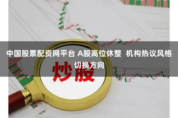 中国股票配资网平台 A股高位休整  机构热议风格切换方向