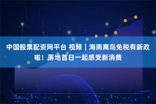 中国股票配资网平台 视频|海南离岛免税有新政啦!落地首日一起感受新消费