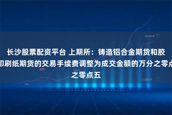 长沙股票配资平台 上期所：铸造铝合金期货和胶版印刷纸期货的交易手续费调整为成交金额的万分之零点五