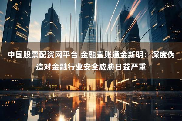 中国股票配资网平台 金融壹账通金新明：深度伪造对金融行业安全威胁日益严重