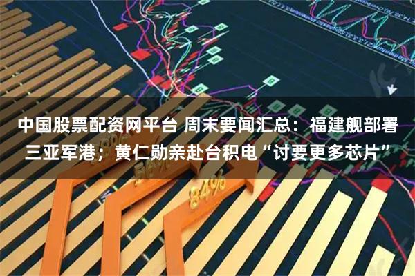 中国股票配资网平台 周末要闻汇总:福建舰部署三亚军港;黄仁勋亲赴台积电“讨要更多芯片”