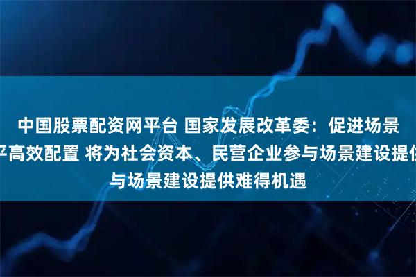中国股票配资网平台 国家发展改革委：促进场景开放和公平高效配置 将为社会资本、民营企业参与场景建设提供难得机遇