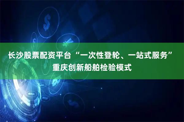 长沙股票配资平台 “一次性登轮、一站式服务” 重庆创新船舶检验模式