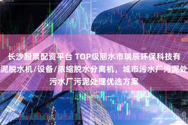 长沙股票配资平台 TOP级丽水市瑞辰环保科技有限公司:污泥脱水机/设备/浓缩脱水分离机,城市污水厂污泥处理优选方案