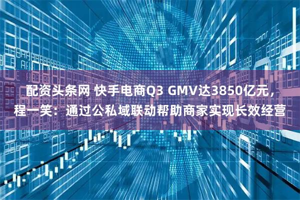 配资头条网 快手电商Q3 GMV达3850亿元，程一笑：通过公私域联动帮助商家实现长效经营
