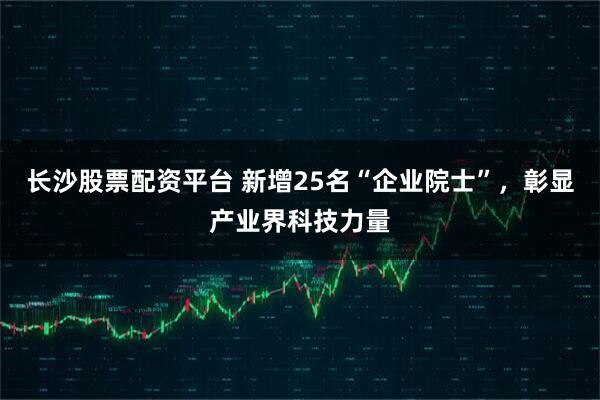 长沙股票配资平台 新增25名“企业院士”,彰显产业界科技力量