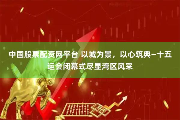 中国股票配资网平台 以城为景，以心筑典—十五运会闭幕式尽显湾区风采
