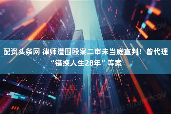 配资头条网 律师遭围殴案二审未当庭宣判!曾代理“错换人生28年”等案