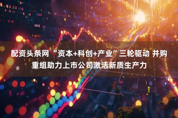 配资头条网 “资本+科创+产业”三轮驱动 并购重组助力上市公司激活新质生产力