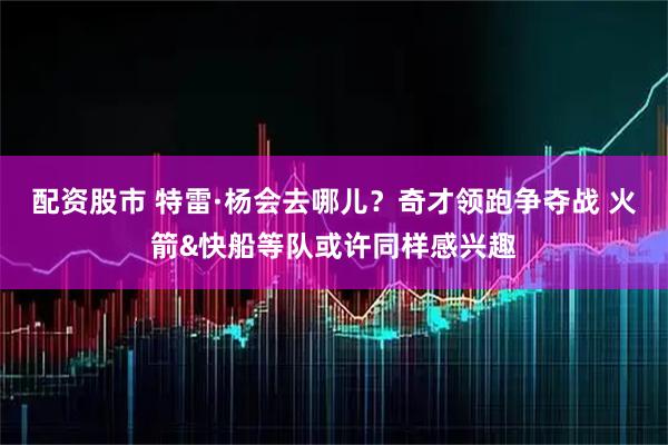 配资股市 特雷·杨会去哪儿？奇才领跑争夺战 火箭&快船等队或许同样感兴趣