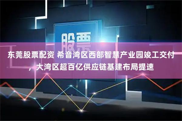 东莞股票配资 希音湾区西部智慧产业园竣工交付，大湾区超百亿供应链基建布局提速