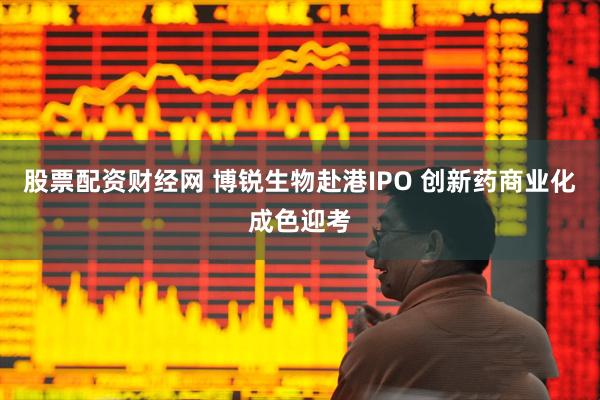 股票配资财经网 博锐生物赴港IPO 创新药商业化成色迎考