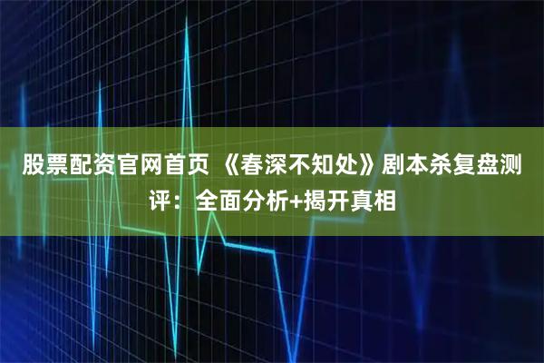 股票配资官网首页 《春深不知处》剧本杀复盘测评：全面分析+揭开真相