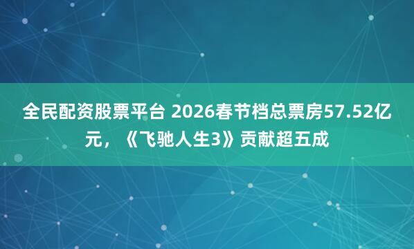 全民配资股票平台 2026春节档总票房57.52亿元，《飞驰人生3》贡献超五成