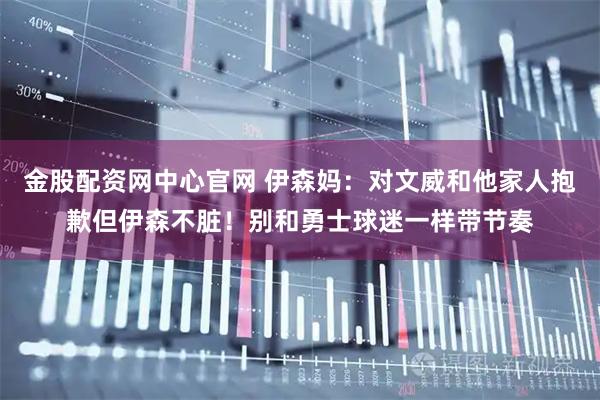 金股配资网中心官网 伊森妈：对文威和他家人抱歉但伊森不脏！别和勇士球迷一样带节奏