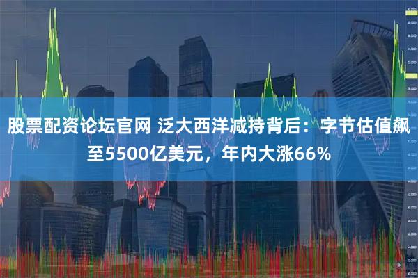 股票配资论坛官网 泛大西洋减持背后：字节估值飙至5500亿美元，年内大涨66%