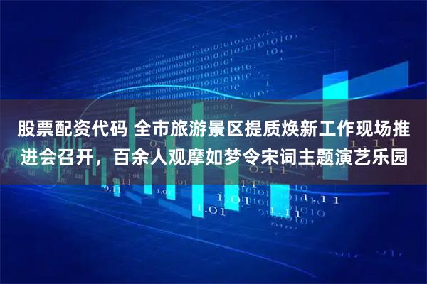 股票配资代码 全市旅游景区提质焕新工作现场推进会召开,百余人观摩如梦令宋词主题演艺乐园