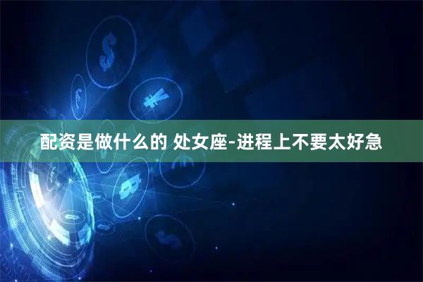 配资是做什么的 处女座-进程上不要太好急