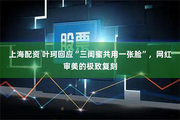 上海配资 叶珂回应“三闺蜜共用一张脸”，网红审美的极致复刻