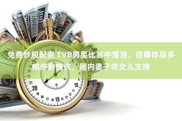 免费炒股配资 TVB男星比赛中落泪，自曝体弱多病感到愧疚，圈内妻子带女儿支持