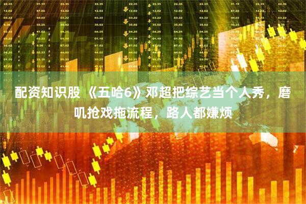 配资知识股 《五哈6》邓超把综艺当个人秀,磨叽抢戏拖流程,路人都嫌烦